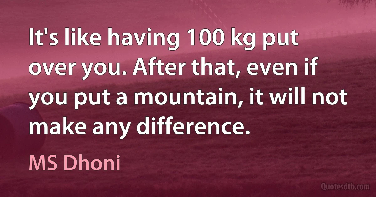 It's like having 100 kg put over you. After that, even if you put a mountain, it will not make any difference. (MS Dhoni)