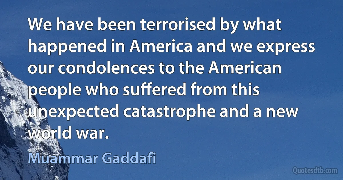 We have been terrorised by what happened in America and we express our condolences to the American people who suffered from this unexpected catastrophe and a new world war. (Muammar Gaddafi)