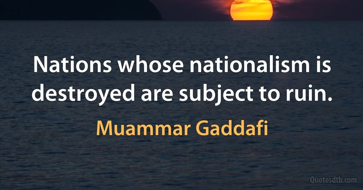 Nations whose nationalism is destroyed are subject to ruin. (Muammar Gaddafi)