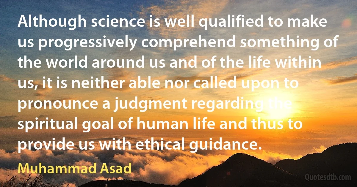 Although science is well qualified to make us progressively comprehend something of the world around us and of the life within us, it is neither able nor called upon to pronounce a judgment regarding the spiritual goal of human life and thus to provide us with ethical guidance. (Muhammad Asad)