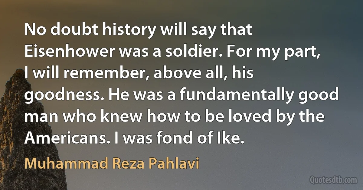 No doubt history will say that Eisenhower was a soldier. For my part, I will remember, above all, his goodness. He was a fundamentally good man who knew how to be loved by the Americans. I was fond of Ike. (Muhammad Reza Pahlavi)