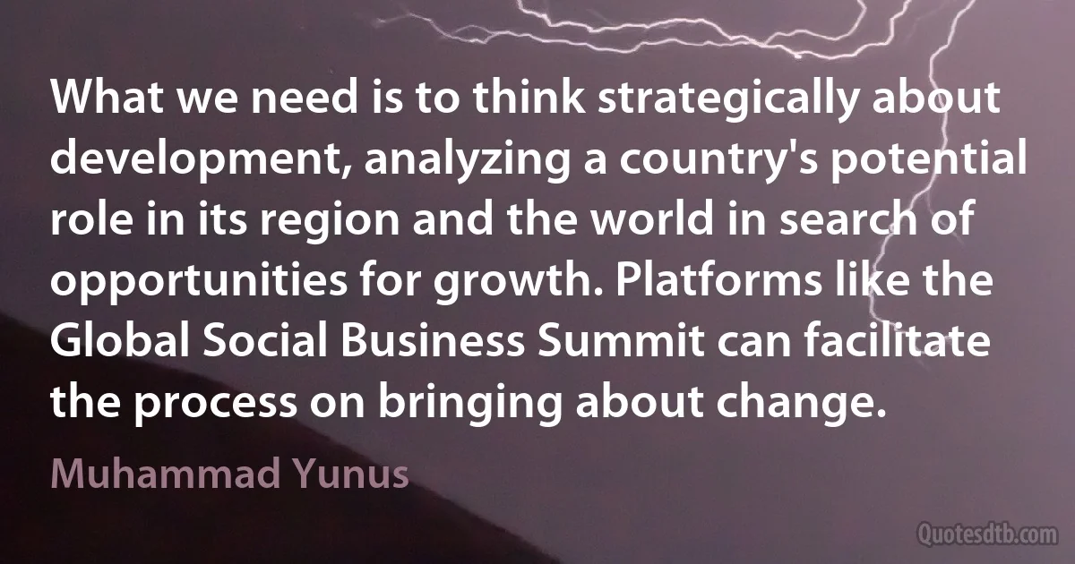 What we need is to think strategically about development, analyzing a country's potential role in its region and the world in search of opportunities for growth. Platforms like the Global Social Business Summit can facilitate the process on bringing about change. (Muhammad Yunus)