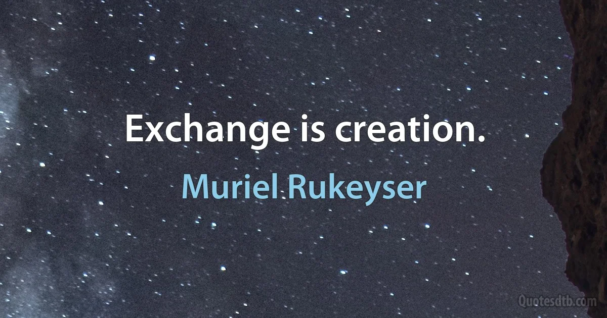 Exchange is creation. (Muriel Rukeyser)