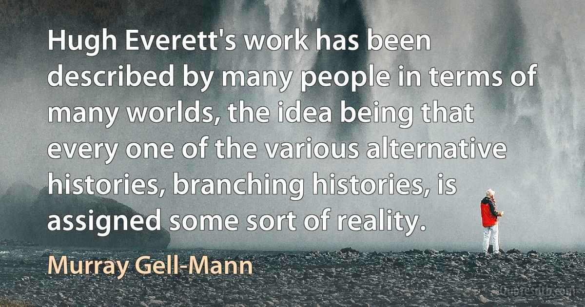 Hugh Everett's work has been described by many people in terms of many worlds, the idea being that every one of the various alternative histories, branching histories, is assigned some sort of reality. (Murray Gell-Mann)