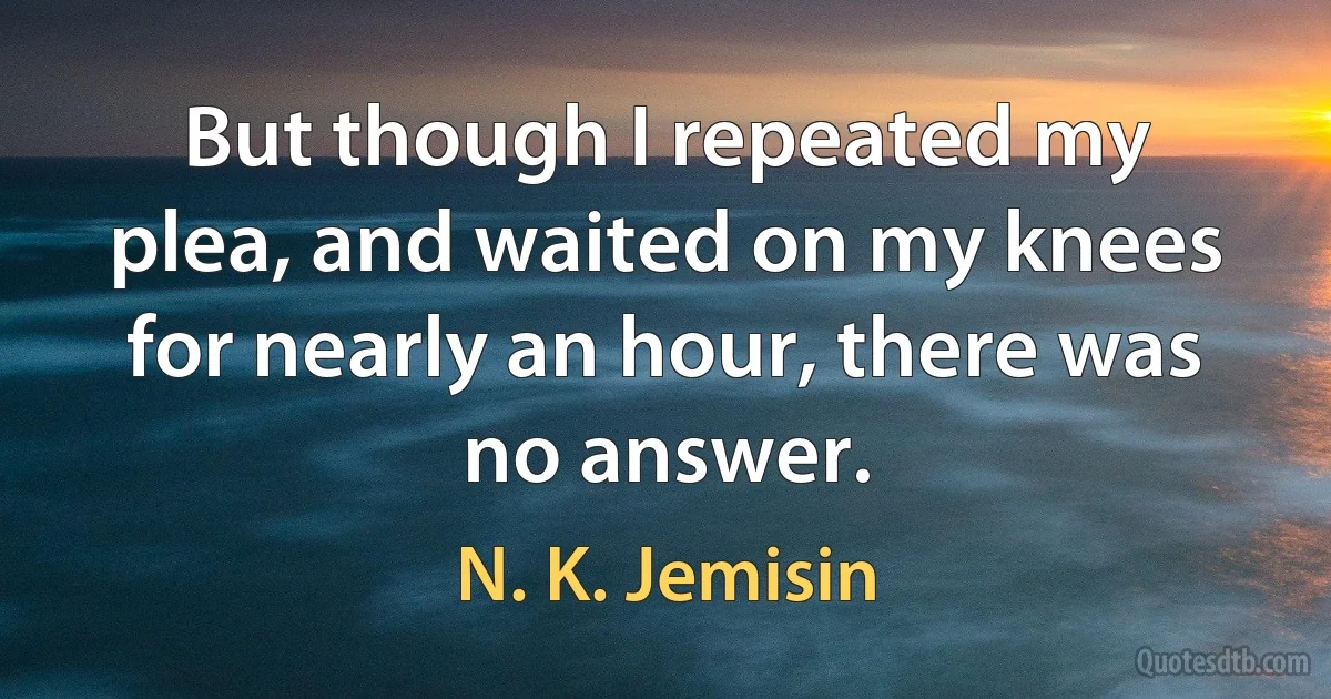 But though I repeated my plea, and waited on my knees for nearly an hour, there was no answer. (N. K. Jemisin)