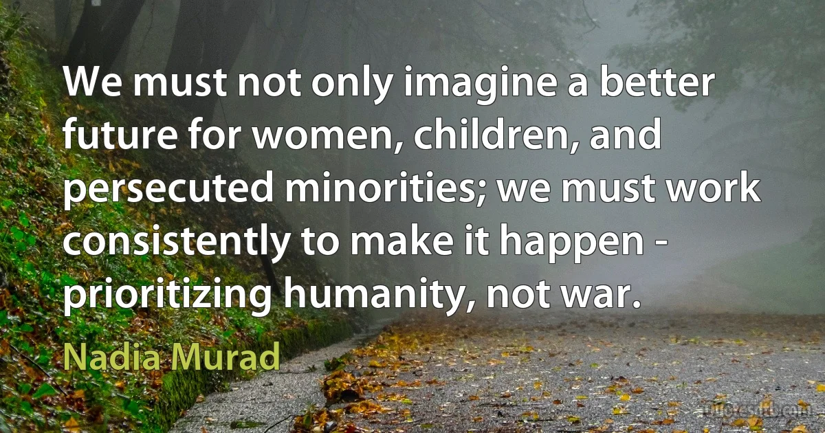 We must not only imagine a better future for women, children, and persecuted minorities; we must work consistently to make it happen - prioritizing humanity, not war. (Nadia Murad)