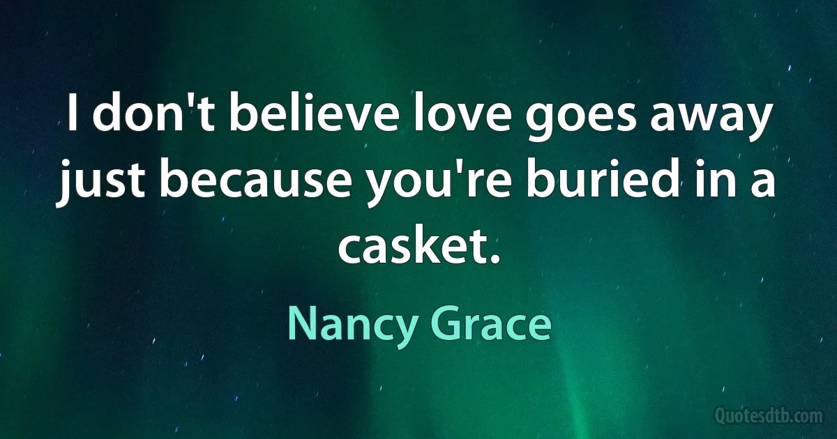 I don't believe love goes away just because you're buried in a casket. (Nancy Grace)