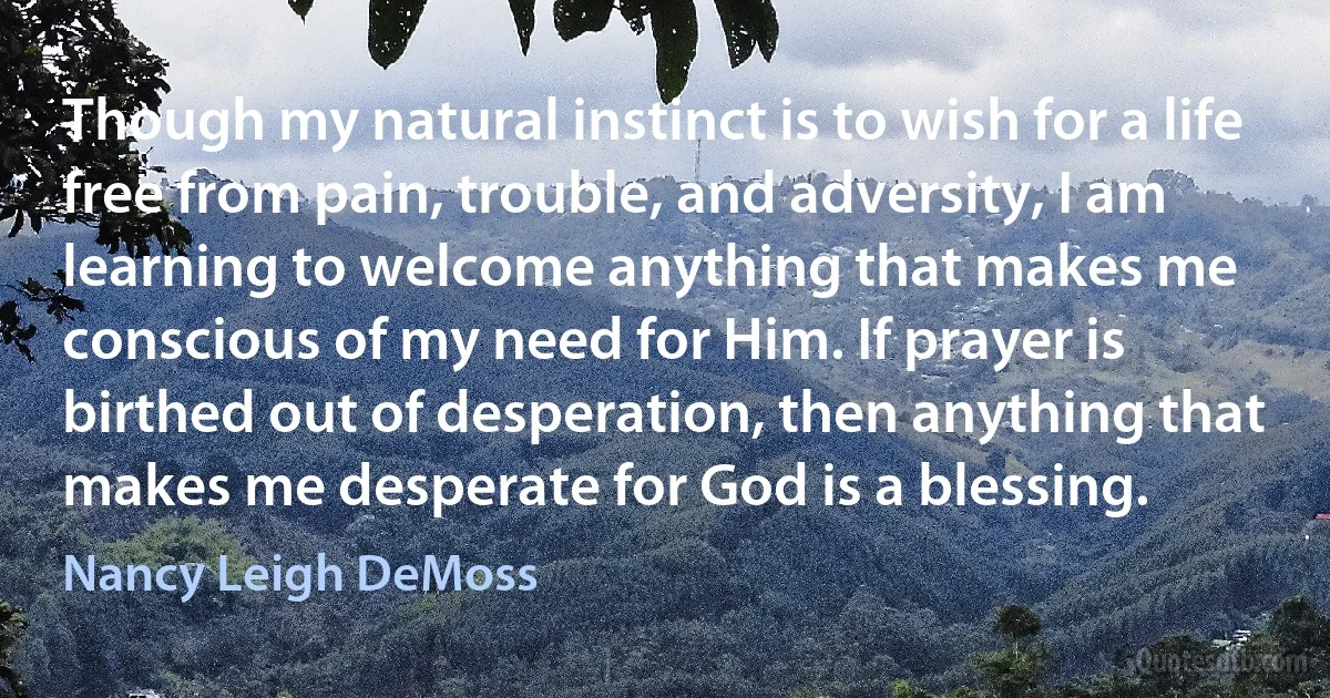 Though my natural instinct is to wish for a life free from pain, trouble, and adversity, I am learning to welcome anything that makes me conscious of my need for Him. If prayer is birthed out of desperation, then anything that makes me desperate for God is a blessing. (Nancy Leigh DeMoss)