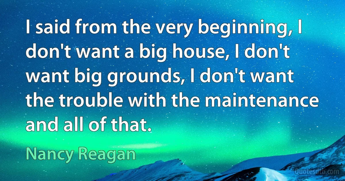 I said from the very beginning, I don't want a big house, I don't want big grounds, I don't want the trouble with the maintenance and all of that. (Nancy Reagan)