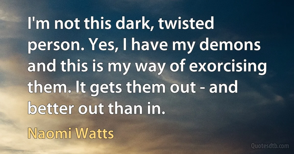 I'm not this dark, twisted person. Yes, I have my demons and this is my way of exorcising them. It gets them out - and better out than in. (Naomi Watts)