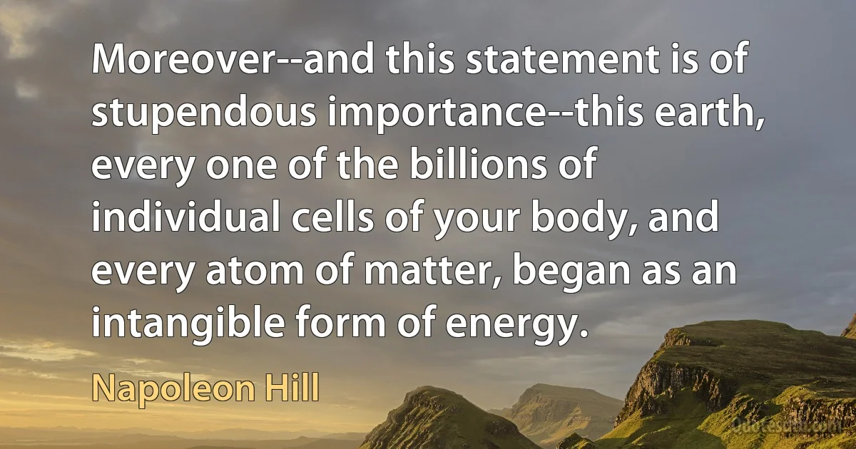 Moreover--and this statement is of stupendous importance--this earth, every one of the billions of individual cells of your body, and every atom of matter, began as an intangible form of energy. (Napoleon Hill)