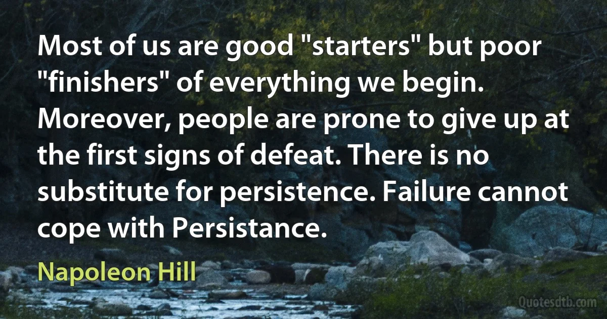 Most of us are good "starters" but poor "finishers" of everything we begin. Moreover, people are prone to give up at the first signs of defeat. There is no substitute for persistence. Failure cannot cope with Persistance. (Napoleon Hill)