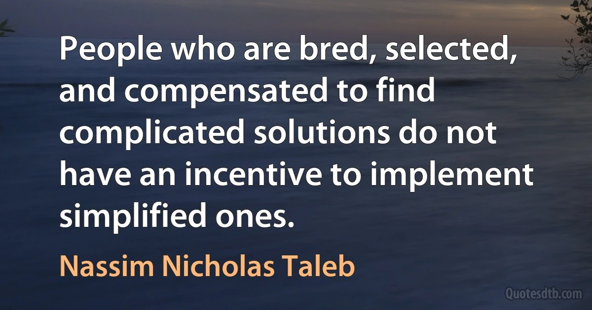 People who are bred, selected, and compensated to find complicated solutions do not have an incentive to implement simplified ones. (Nassim Nicholas Taleb)