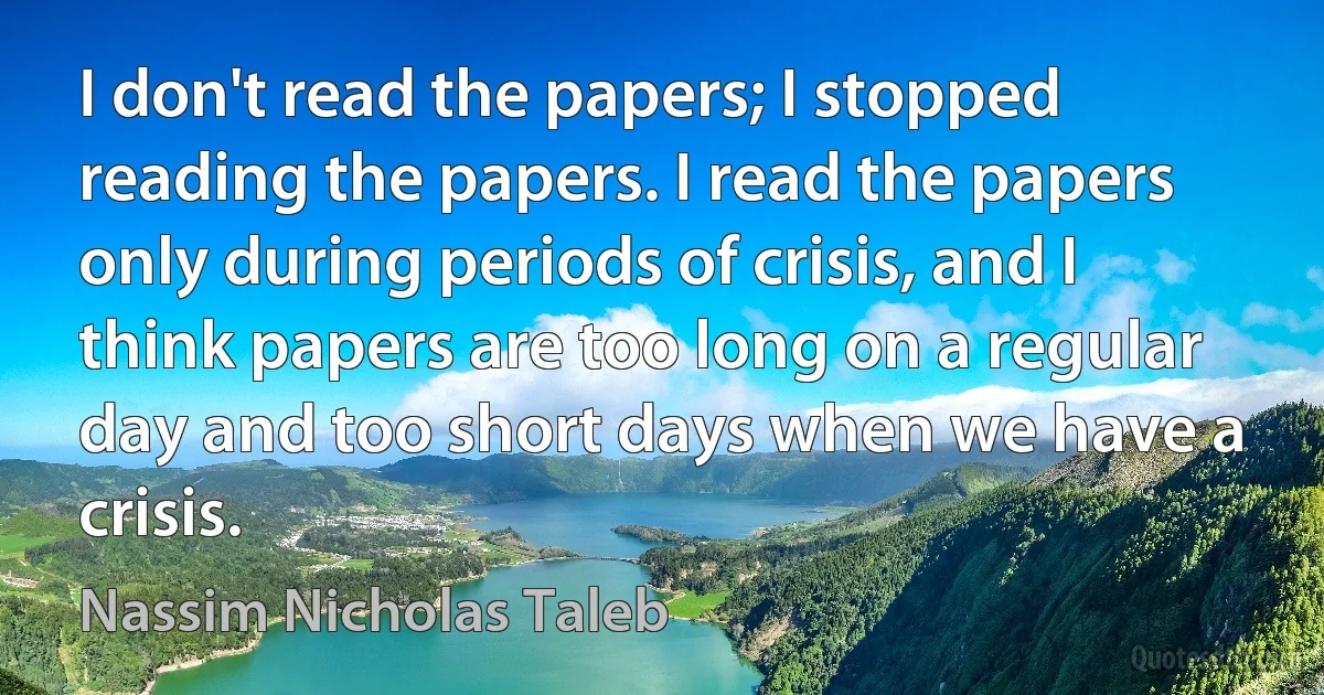 I don't read the papers; I stopped reading the papers. I read the papers only during periods of crisis, and I think papers are too long on a regular day and too short days when we have a crisis. (Nassim Nicholas Taleb)