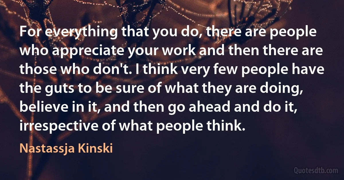 For everything that you do, there are people who appreciate your work and then there are those who don't. I think very few people have the guts to be sure of what they are doing, believe in it, and then go ahead and do it, irrespective of what people think. (Nastassja Kinski)