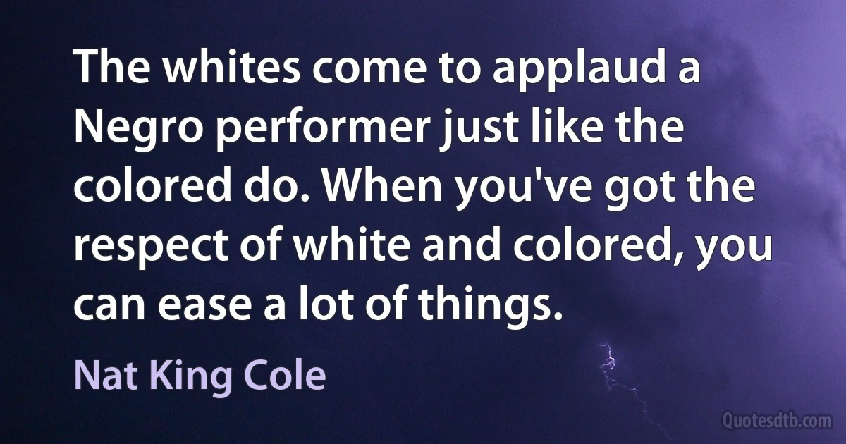 The whites come to applaud a Negro performer just like the colored do. When you've got the respect of white and colored, you can ease a lot of things. (Nat King Cole)