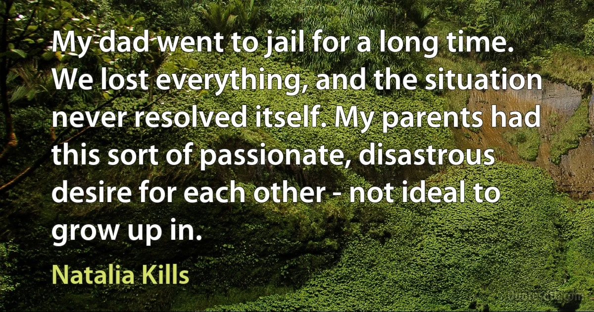 My dad went to jail for a long time. We lost everything, and the situation never resolved itself. My parents had this sort of passionate, disastrous desire for each other - not ideal to grow up in. (Natalia Kills)