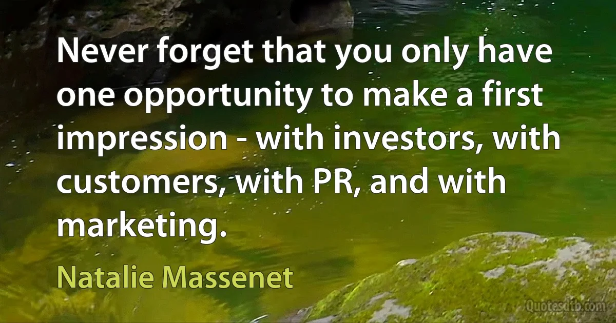 Never forget that you only have one opportunity to make a first impression - with investors, with customers, with PR, and with marketing. (Natalie Massenet)