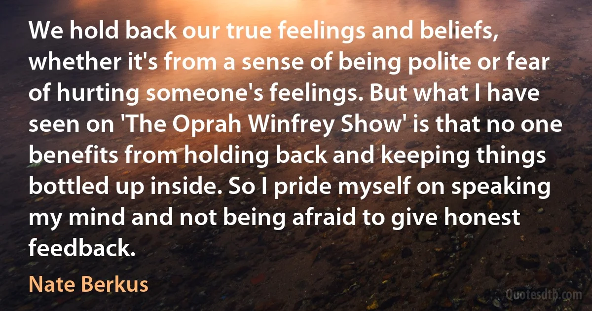 We hold back our true feelings and beliefs, whether it's from a sense of being polite or fear of hurting someone's feelings. But what I have seen on 'The Oprah Winfrey Show' is that no one benefits from holding back and keeping things bottled up inside. So I pride myself on speaking my mind and not being afraid to give honest feedback. (Nate Berkus)