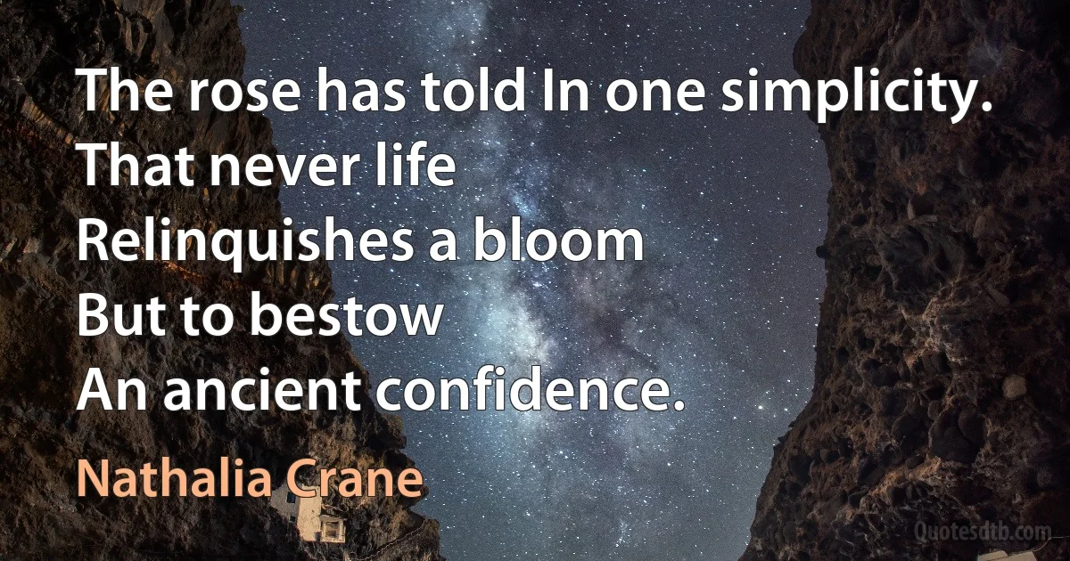 The rose has told In one simplicity.
That never life
Relinquishes a bloom
But to bestow
An ancient confidence. (Nathalia Crane)