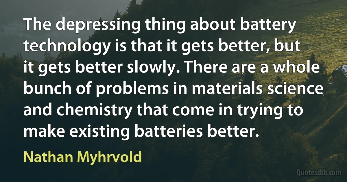 The depressing thing about battery technology is that it gets better, but it gets better slowly. There are a whole bunch of problems in materials science and chemistry that come in trying to make existing batteries better. (Nathan Myhrvold)