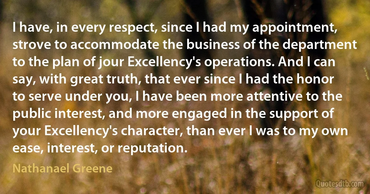 I have, in every respect, since I had my appointment, strove to accommodate the business of the department to the plan of jour Excellency's operations. And I can say, with great truth, that ever since I had the honor to serve under you, I have been more attentive to the public interest, and more engaged in the support of your Excellency's character, than ever I was to my own ease, interest, or reputation. (Nathanael Greene)