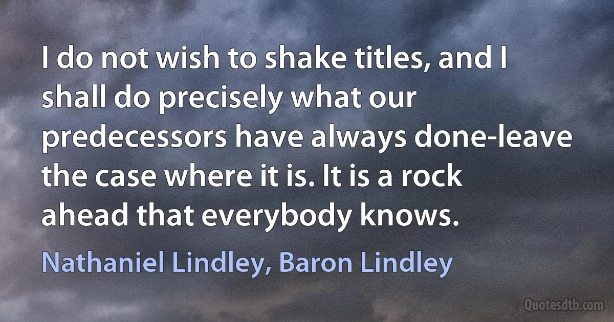 I do not wish to shake titles, and I shall do precisely what our predecessors have always done-leave the case where it is. It is a rock ahead that everybody knows. (Nathaniel Lindley, Baron Lindley)