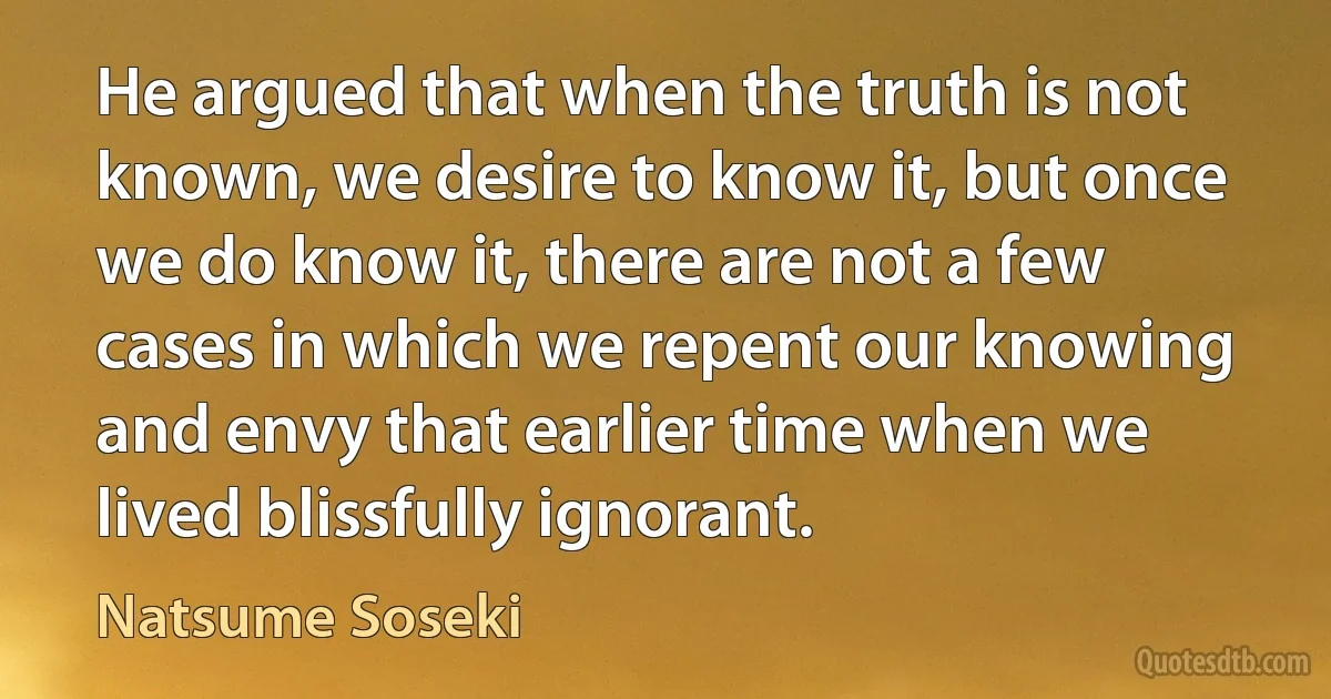 He argued that when the truth is not known, we desire to know it, but once we do know it, there are not a few cases in which we repent our knowing and envy that earlier time when we lived blissfully ignorant. (Natsume Soseki)