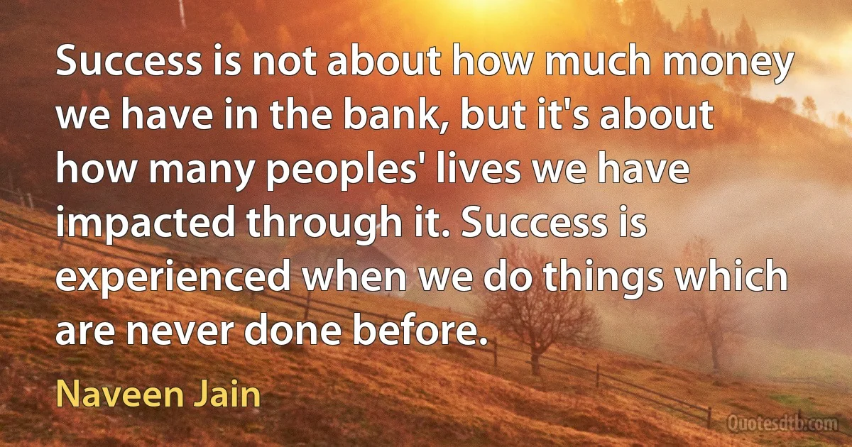 Success is not about how much money we have in the bank, but it's about how many peoples' lives we have impacted through it. Success is experienced when we do things which are never done before. (Naveen Jain)