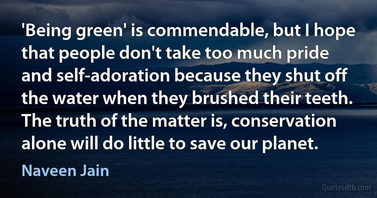 'Being green' is commendable, but I hope that people don't take too much pride and self-adoration because they shut off the water when they brushed their teeth. The truth of the matter is, conservation alone will do little to save our planet. (Naveen Jain)