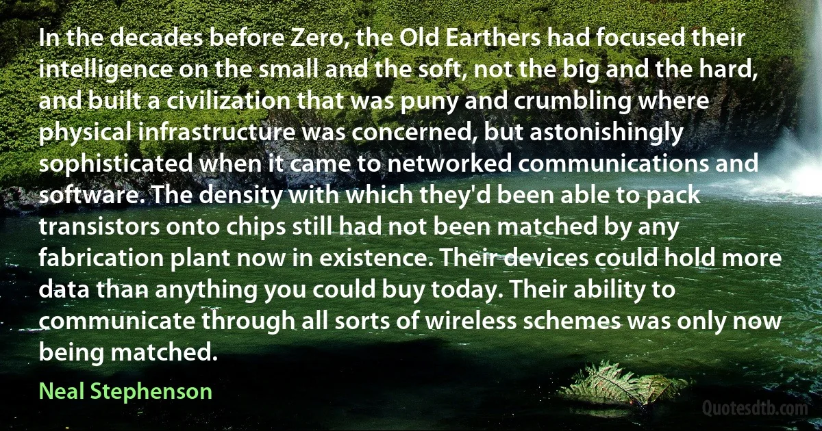 In the decades before Zero, the Old Earthers had focused their intelligence on the small and the soft, not the big and the hard, and built a civilization that was puny and crumbling where physical infrastructure was concerned, but astonishingly sophisticated when it came to networked communications and software. The density with which they'd been able to pack transistors onto chips still had not been matched by any fabrication plant now in existence. Their devices could hold more data than anything you could buy today. Their ability to communicate through all sorts of wireless schemes was only now being matched. (Neal Stephenson)