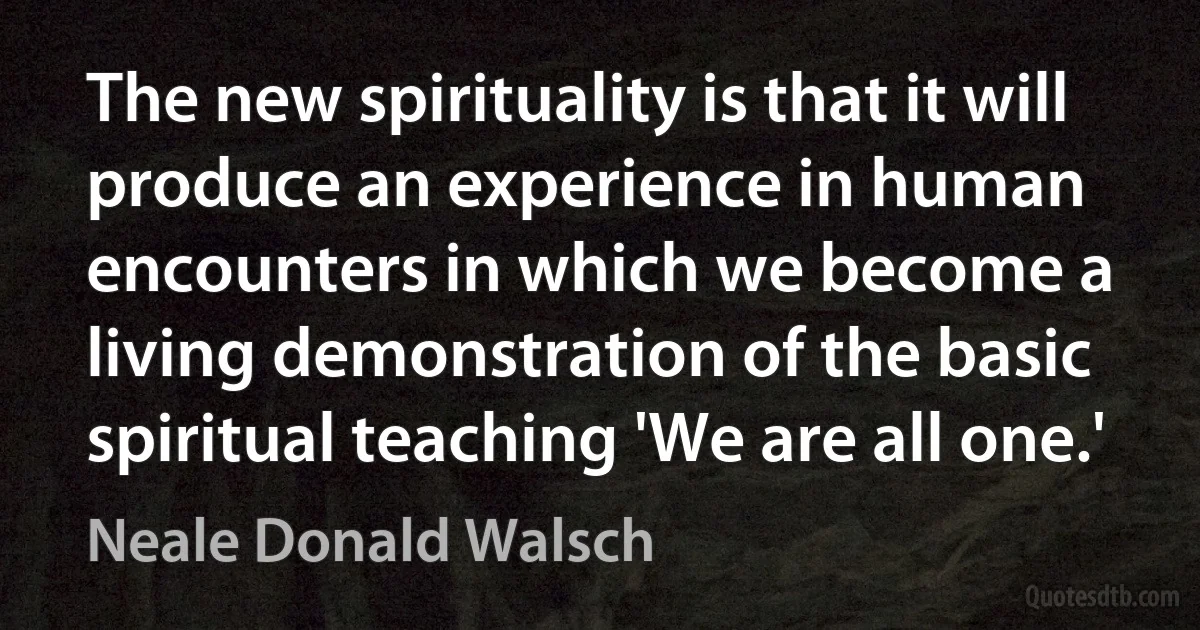 The new spirituality is that it will produce an experience in human encounters in which we become a living demonstration of the basic spiritual teaching 'We are all one.' (Neale Donald Walsch)