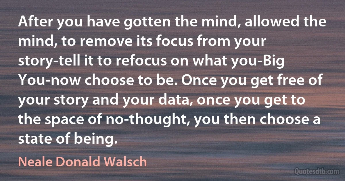 After you have gotten the mind, allowed the mind, to remove its focus from your story-tell it to refocus on what you-Big You-now choose to be. Once you get free of your story and your data, once you get to the space of no-thought, you then choose a state of being. (Neale Donald Walsch)