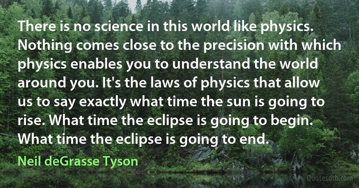 There is no science in this world like physics. Nothing comes close to the precision with which physics enables you to understand the world around you. It's the laws of physics that allow us to say exactly what time the sun is going to rise. What time the eclipse is going to begin. What time the eclipse is going to end. (Neil deGrasse Tyson)