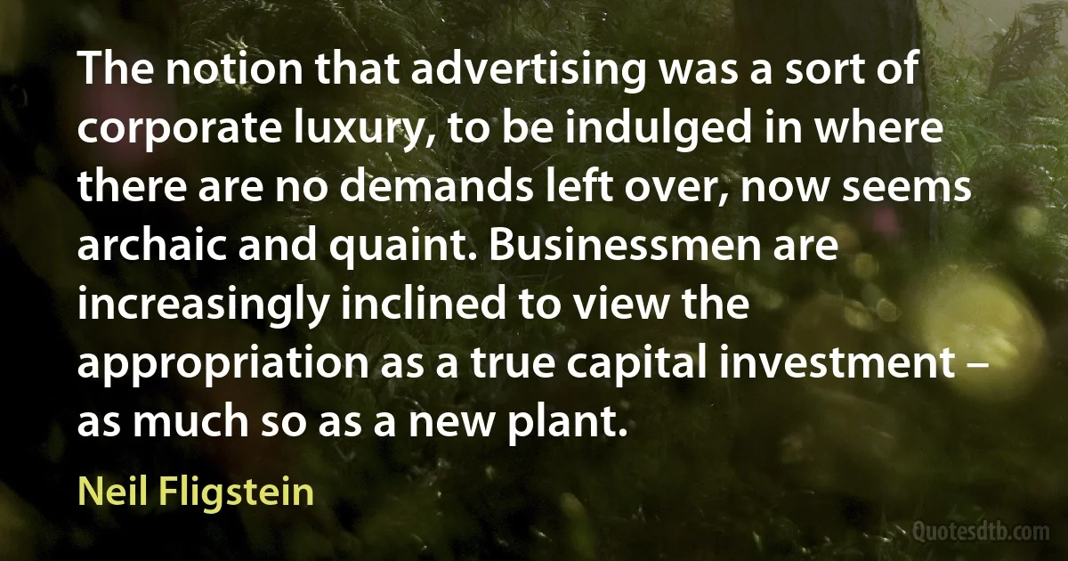 The notion that advertising was a sort of corporate luxury, to be indulged in where there are no demands left over, now seems archaic and quaint. Businessmen are increasingly inclined to view the appropriation as a true capital investment – as much so as a new plant. (Neil Fligstein)