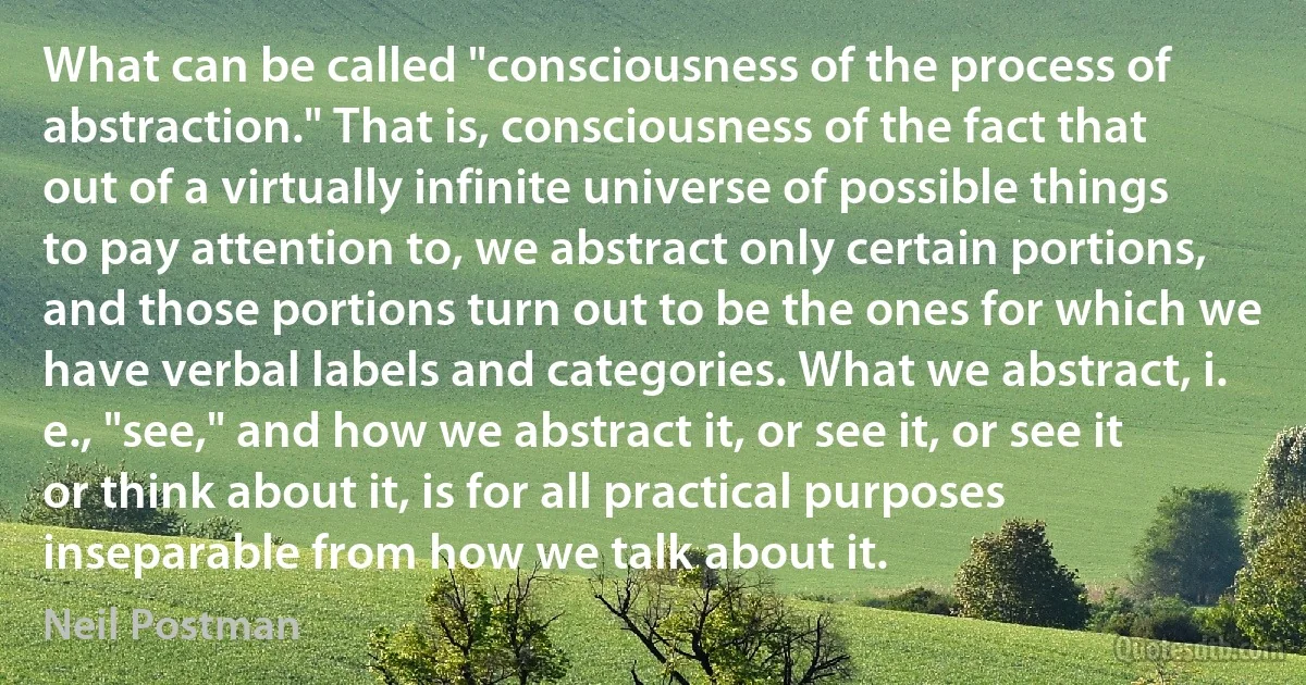 What can be called "consciousness of the process of abstraction." That is, consciousness of the fact that out of a virtually infinite universe of possible things to pay attention to, we abstract only certain portions, and those portions turn out to be the ones for which we have verbal labels and categories. What we abstract, i. e., "see," and how we abstract it, or see it, or see it or think about it, is for all practical purposes inseparable from how we talk about it. (Neil Postman)