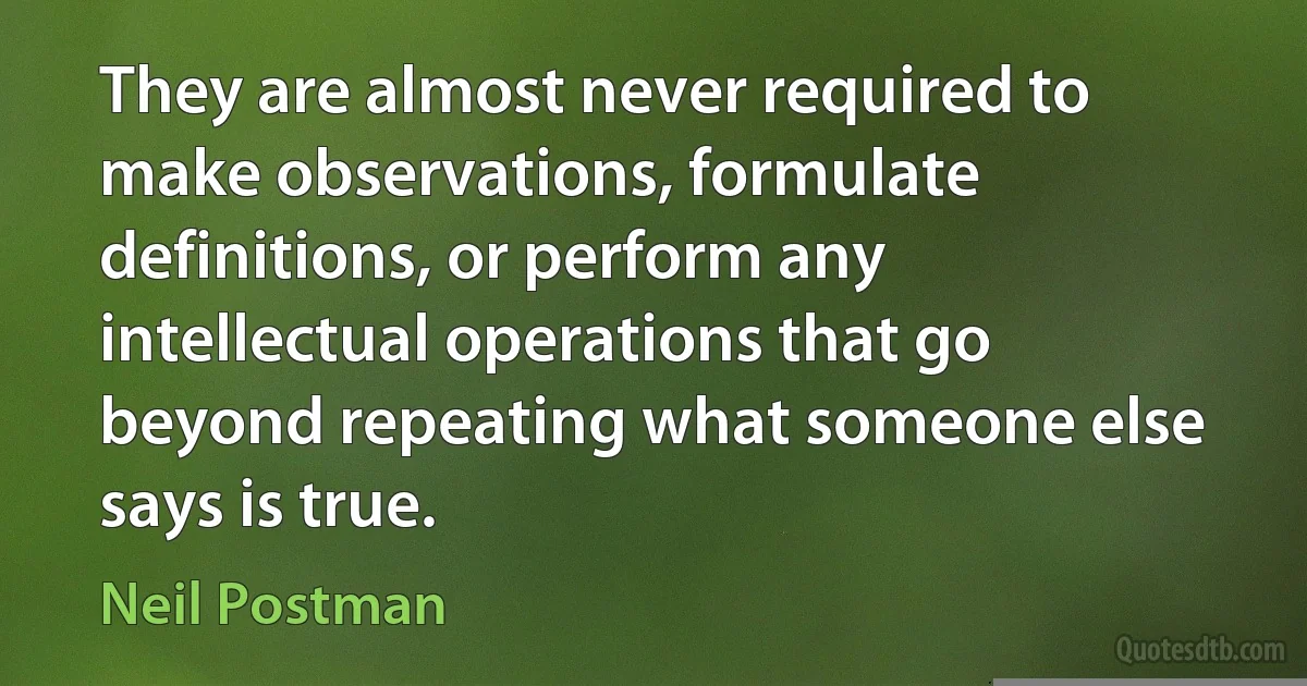 They are almost never required to make observations, formulate definitions, or perform any intellectual operations that go beyond repeating what someone else says is true. (Neil Postman)