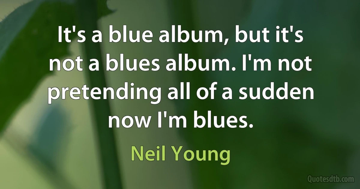 It's a blue album, but it's not a blues album. I'm not pretending all of a sudden now I'm blues. (Neil Young)