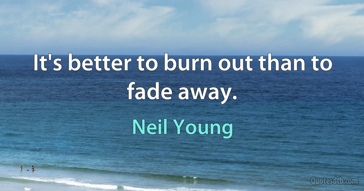 It's better to burn out than to fade away. (Neil Young)