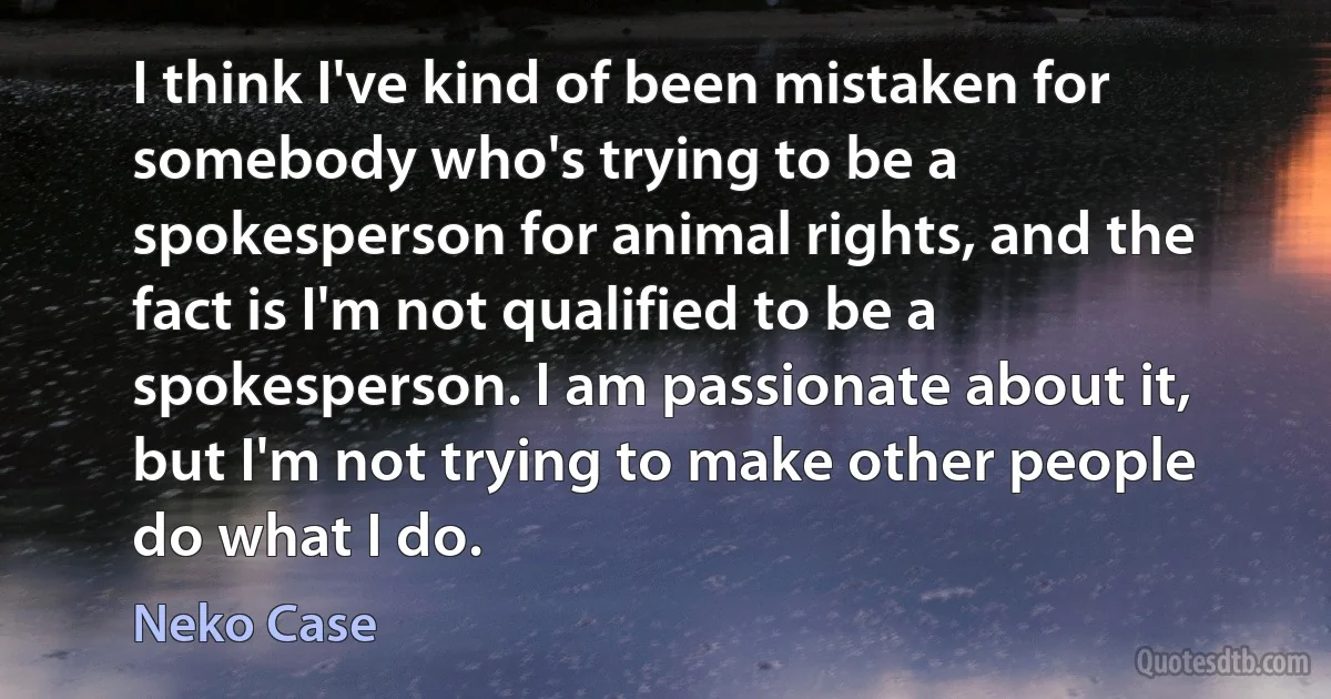 I think I've kind of been mistaken for somebody who's trying to be a spokesperson for animal rights, and the fact is I'm not qualified to be a spokesperson. I am passionate about it, but I'm not trying to make other people do what I do. (Neko Case)