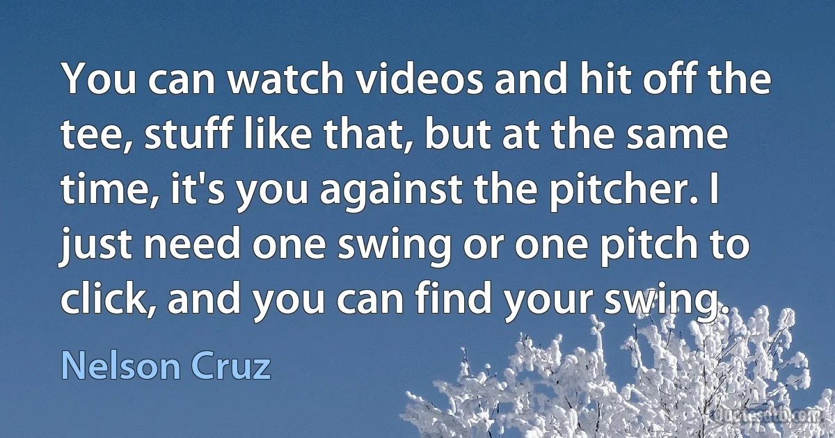 You can watch videos and hit off the tee, stuff like that, but at the same time, it's you against the pitcher. I just need one swing or one pitch to click, and you can find your swing. (Nelson Cruz)