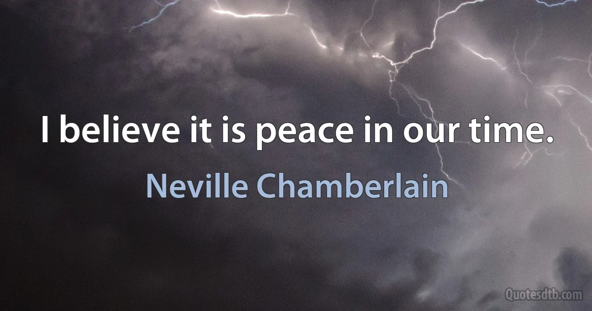 I believe it is peace in our time. (Neville Chamberlain)