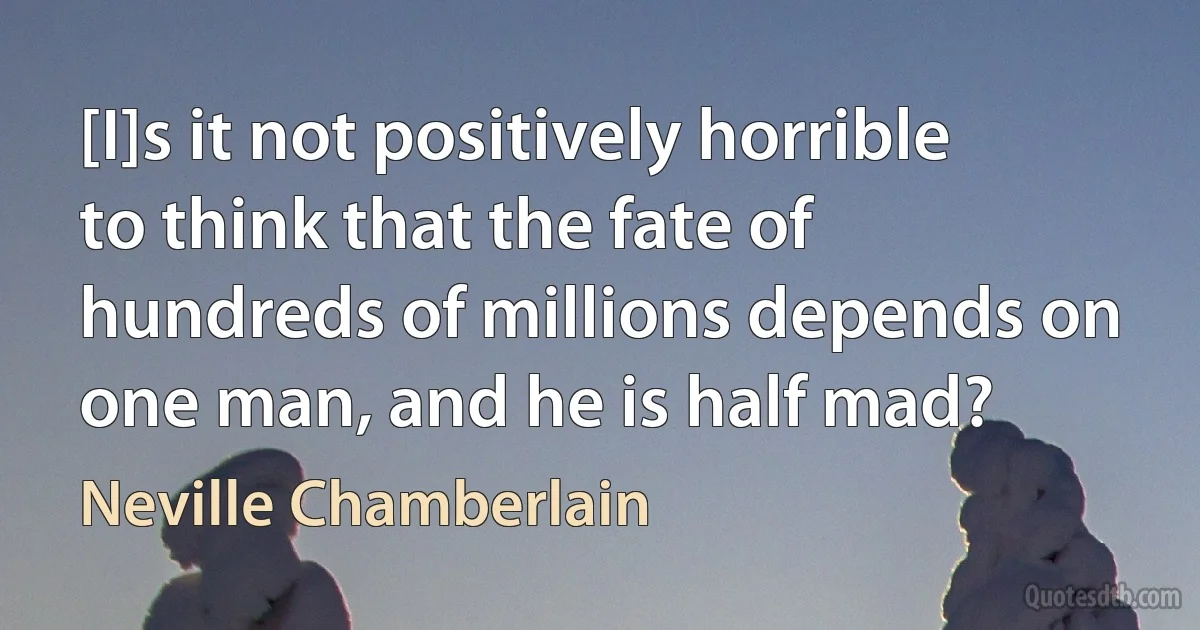 [I]s it not positively horrible to think that the fate of hundreds of millions depends on one man, and he is half mad? (Neville Chamberlain)