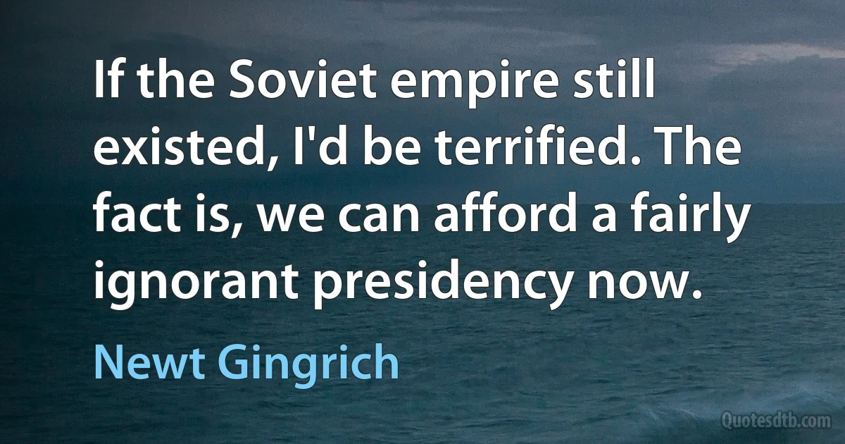 If the Soviet empire still existed, I'd be terrified. The fact is, we can afford a fairly ignorant presidency now. (Newt Gingrich)