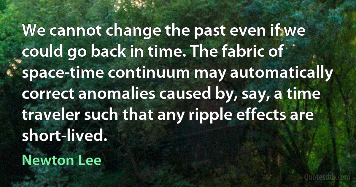 We cannot change the past even if we could go back in time. The fabric of space-time continuum may automatically correct anomalies caused by, say, a time traveler such that any ripple effects are short-lived. (Newton Lee)