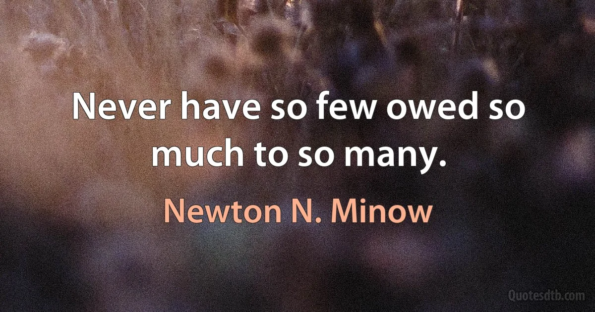 Never have so few owed so much to so many. (Newton N. Minow)