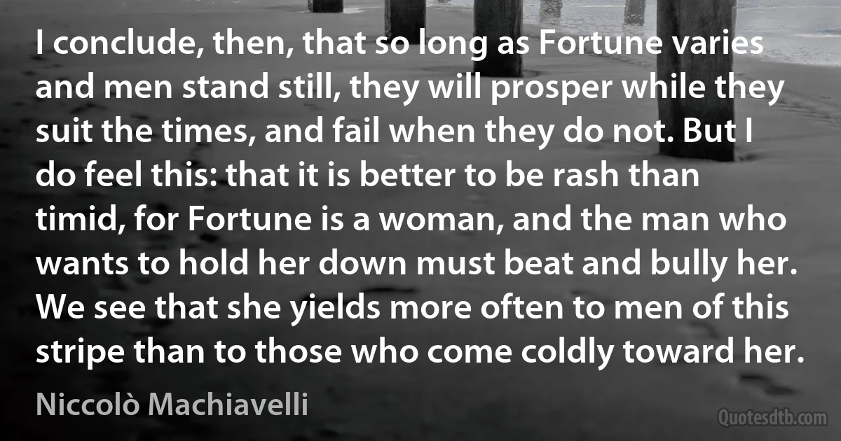 I conclude, then, that so long as Fortune varies and men stand still, they will prosper while they suit the times, and fail when they do not. But I do feel this: that it is better to be rash than timid, for Fortune is a woman, and the man who wants to hold her down must beat and bully her. We see that she yields more often to men of this stripe than to those who come coldly toward her. (Niccolò Machiavelli)