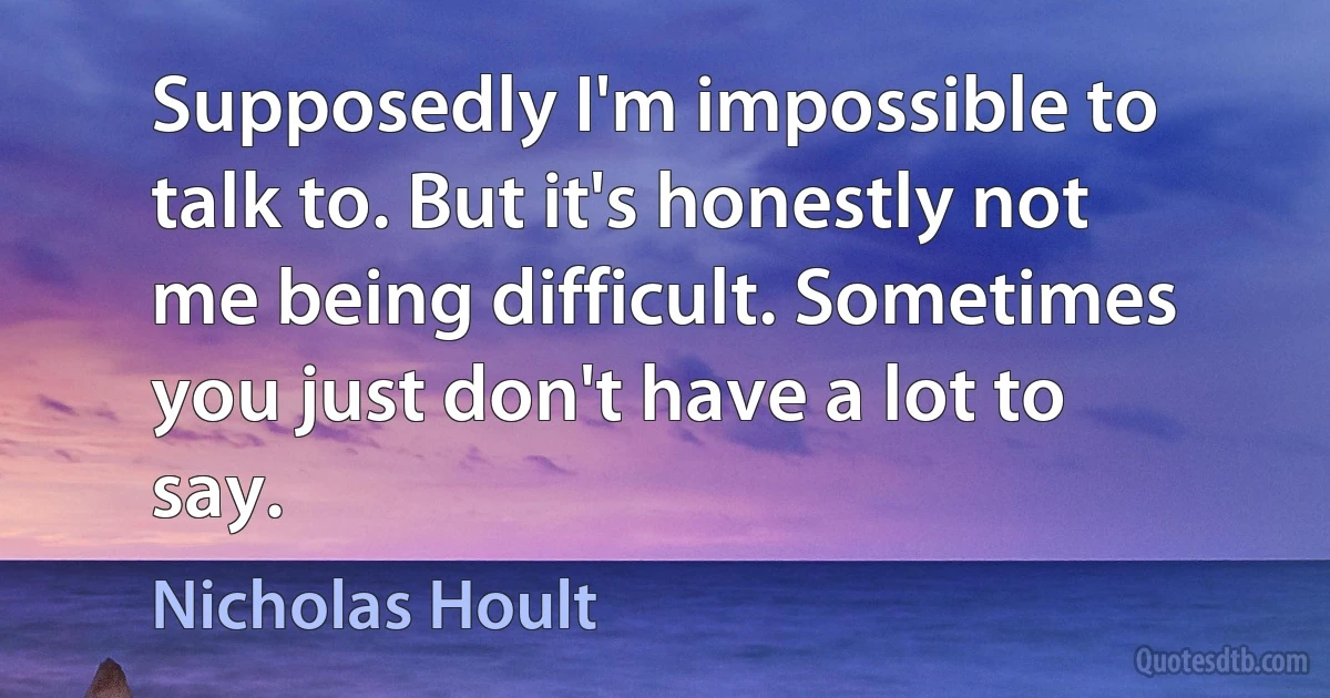 Supposedly I'm impossible to talk to. But it's honestly not me being difficult. Sometimes you just don't have a lot to say. (Nicholas Hoult)