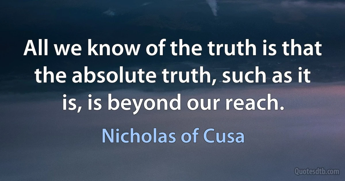 All we know of the truth is that the absolute truth, such as it is, is beyond our reach. (Nicholas of Cusa)