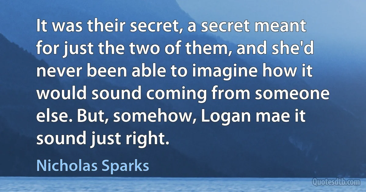 It was their secret, a secret meant for just the two of them, and she'd never been able to imagine how it would sound coming from someone else. But, somehow, Logan mae it sound just right. (Nicholas Sparks)